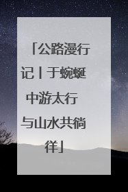 公路漫行记丨于蜿蜒中游太行 与山水共徜徉